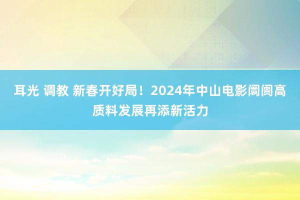 耳光 调教 新春开好局！2024年中山电影阛阓高质料发展再添