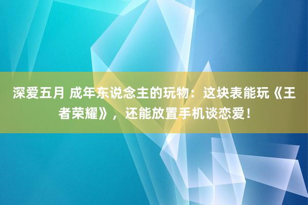 深爱五月 成年东说念主的玩物：这块表能玩《王者荣耀》，还能放