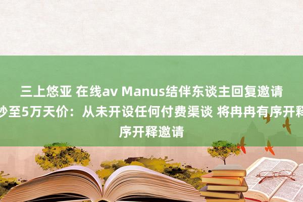 三上悠亚 在线av Manus结伴东谈主回复邀请码被炒至5万天价：从未开设任何付费渠谈 将冉冉有序开释邀请