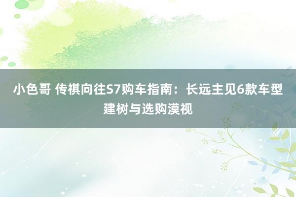 小色哥 传祺向往S7购车指南：长远主见6款车型建树与选购漠视