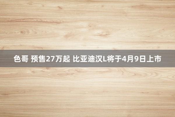色哥 预售27万起 比亚迪汉L将于4月9日上市
