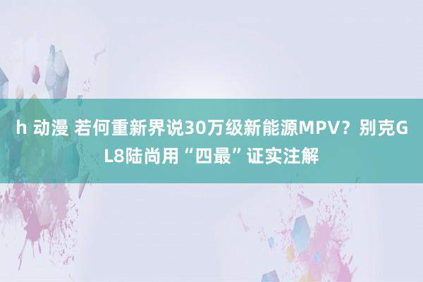 h 动漫 若何重新界说30万级新能源MPV？别克GL8陆尚用