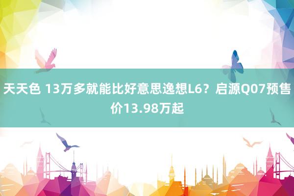 天天色 13万多就能比好意思逸想L6？启源Q07预售价13.