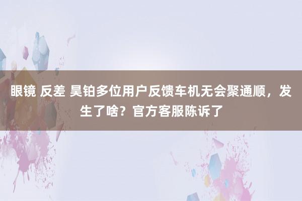 眼镜 反差 昊铂多位用户反馈车机无会聚通顺，发生了啥？官方客