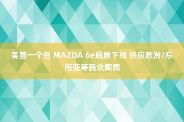 美国一个色 MAZDA 6e施展下线 供应欧洲/东南亚等民众
