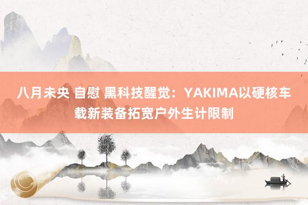八月未央 自慰 黑科技醒觉：YAKIMA以硬核车载新装备拓宽