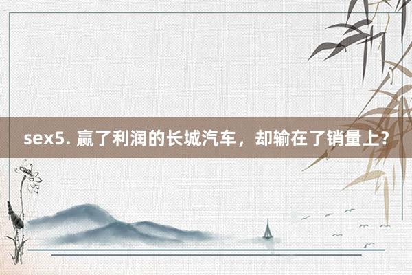 sex5. 赢了利润的长城汽车，却输在了销量上？