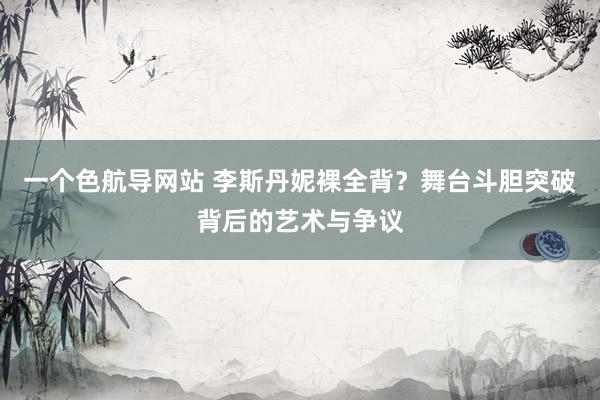 一个色航导网站 李斯丹妮裸全背？舞台斗胆突破背后的艺术与争议