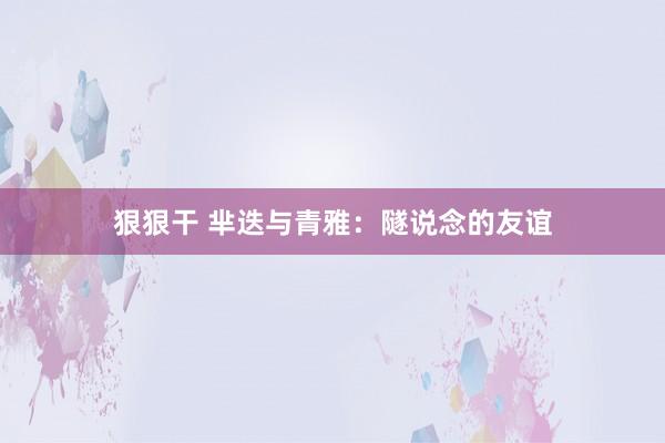 狠狠干 芈迭与青雅：隧说念的友谊