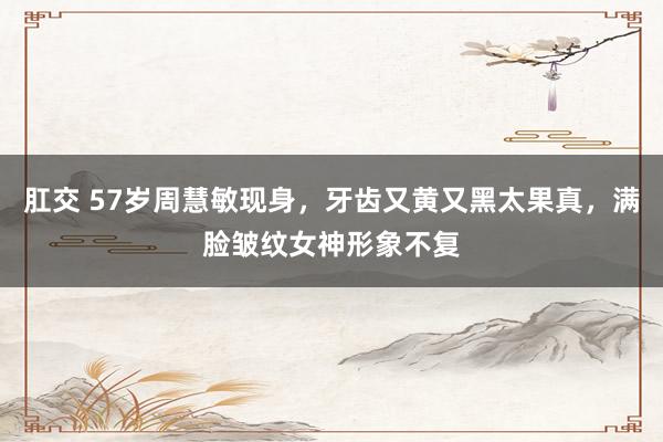 肛交 57岁周慧敏现身，牙齿又黄又黑太果真，满脸皱纹女神形象不复