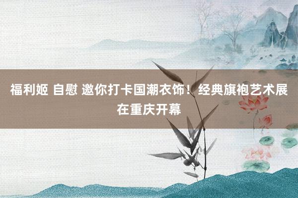 福利姬 自慰 邀你打卡国潮衣饰！经典旗袍艺术展在重庆开幕