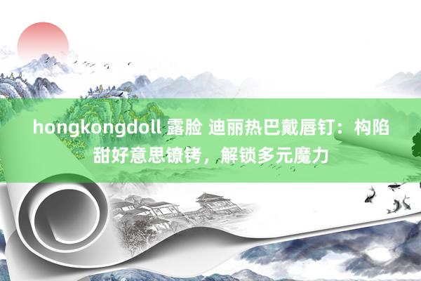 hongkongdoll 露脸 迪丽热巴戴唇钉：构陷甜好意思镣铐，解锁多元魔力