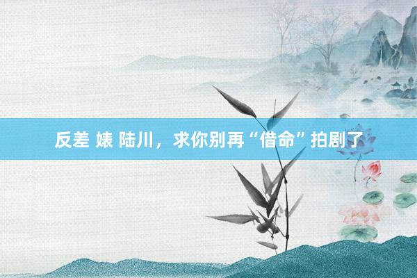 反差 婊 陆川，求你别再“借命”拍剧了