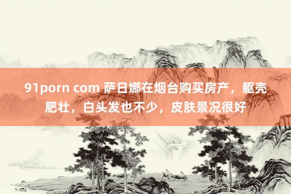 91porn com 萨日娜在烟台购买房产，躯壳肥壮，白头发也不少，皮肤景况很好