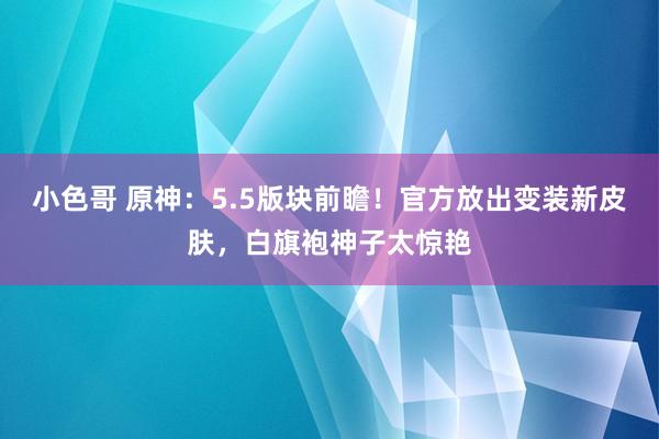 小色哥 原神：5.5版块前瞻！官方放出变装新皮肤，白旗袍神子