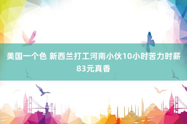 美国一个色 新西兰打工河南小伙10小时苦力时薪83元真香