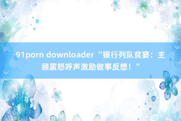 91porn downloader “银行列队贫窭：主顾震怒