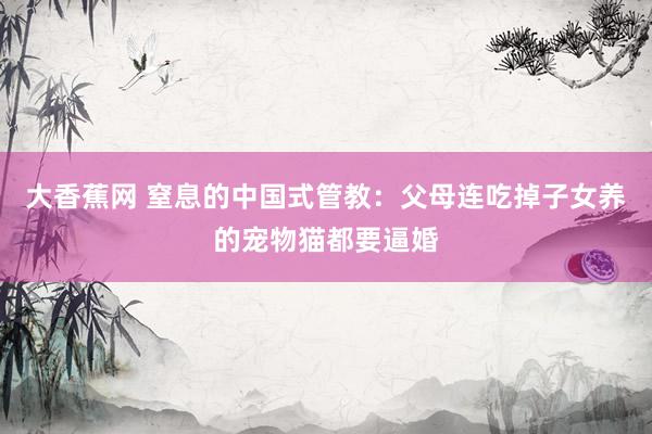 大香蕉网 窒息的中国式管教：父母连吃掉子女养的宠物猫都要逼婚