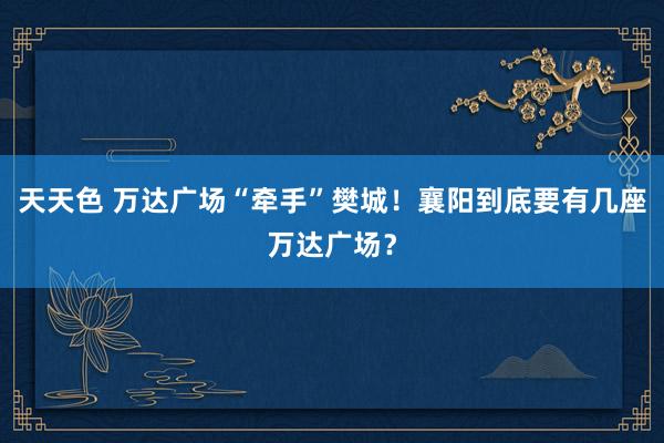 天天色 万达广场“牵手”樊城！襄阳到底要有几座万达广场？
