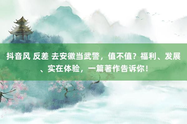 抖音风 反差 去安徽当武警，值不值？福利、发展、实在体验，一篇著作告诉你！