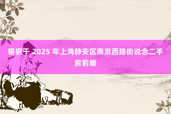 狠狠干 2025 年上海静安区南京西路街说念二手房前瞻