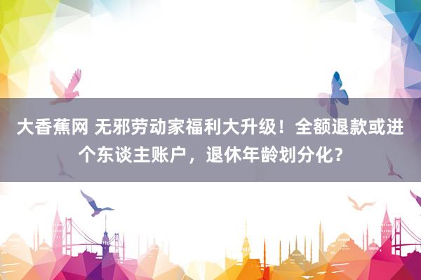 大香蕉网 无邪劳动家福利大升级！全额退款或进个东谈主账户，退休年龄划分化？