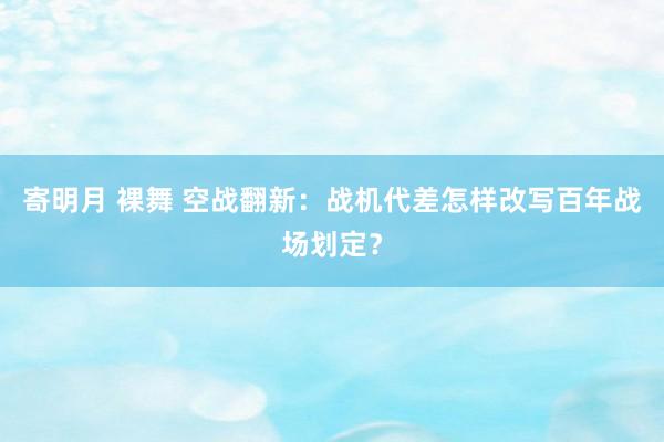 寄明月 裸舞 空战翻新：战机代差怎样改写百年战场划定？