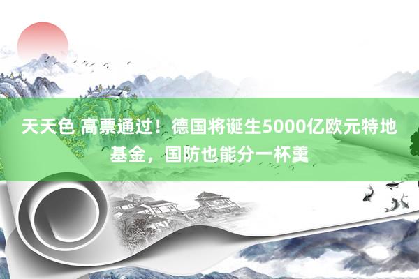 天天色 高票通过！德国将诞生5000亿欧元特地基金，国防也能