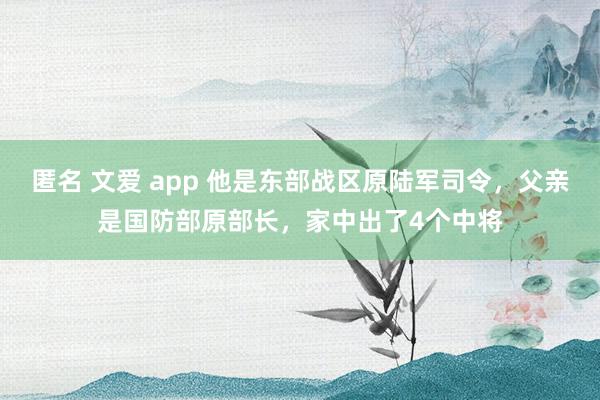 匿名 文爱 app 他是东部战区原陆军司令，父亲是国防部原部长，家中出了4个中将