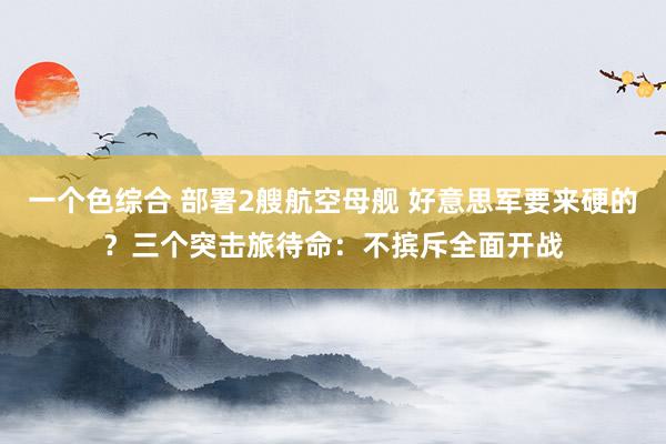 一个色综合 部署2艘航空母舰 好意思军要来硬的？三个突击旅待命：不摈斥全面开战