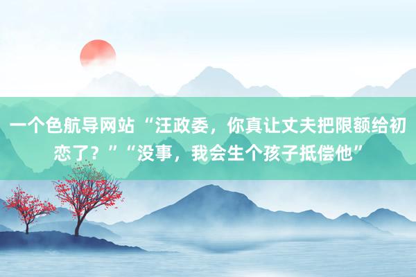 一个色航导网站 “汪政委，你真让丈夫把限额给初恋了？”“没事