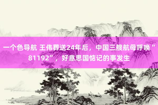 一个色导航 王伟葬送24年后，中国三艘航母呼唤“81192”，好意思国惦记的事发生