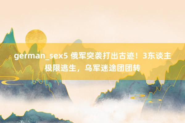 german_sex5 俄军突袭打出古迹！3东谈主极限逃生，