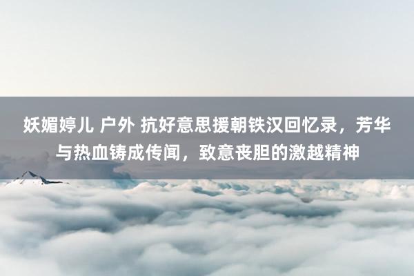 妖媚婷儿 户外 抗好意思援朝铁汉回忆录，芳华与热血铸成传闻，致意丧胆的激越精神