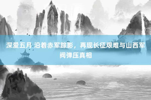 深爱五月 沿着赤军踪影，再现长征艰难与山西军阀弹压真相