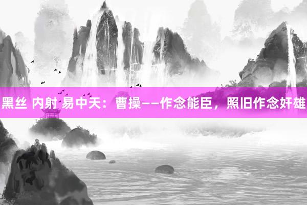 黑丝 内射 易中天：曹操——作念能臣，照旧作念奸雄