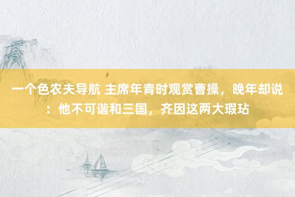 一个色农夫导航 主席年青时观赏曹操，晚年却说：他不可谐和三国