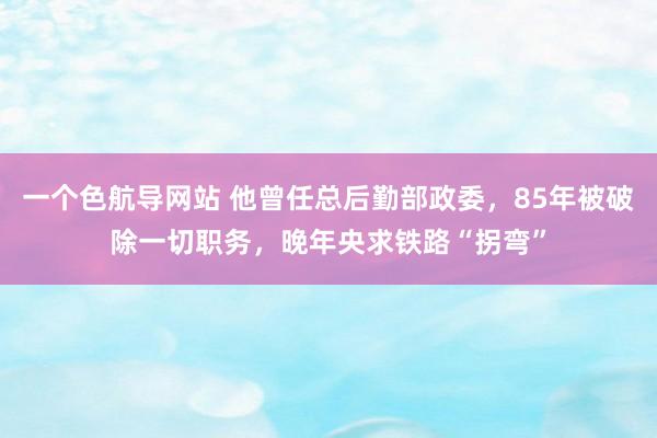 一个色航导网站 他曾任总后勤部政委，85年被破除一切职务，晚