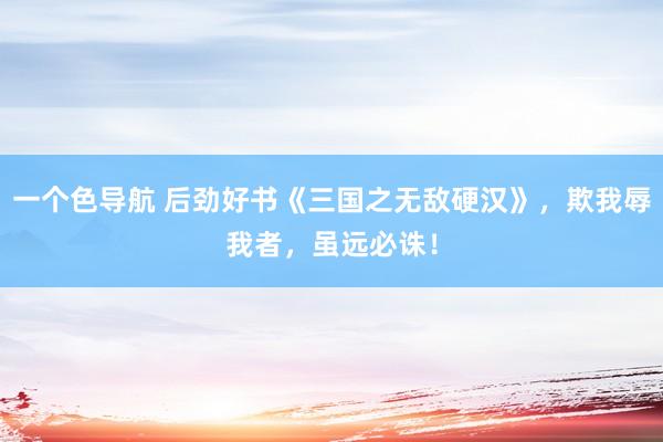 一个色导航 后劲好书《三国之无敌硬汉》，欺我辱我者，虽远必诛