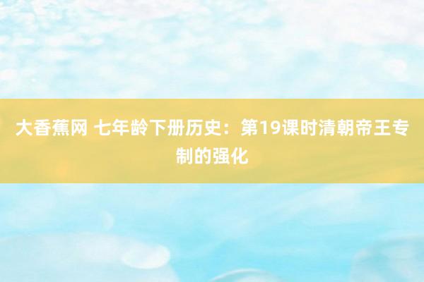 大香蕉网 七年龄下册历史：第19课时清朝帝王专制的强化
