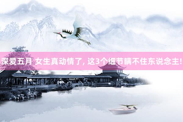 深爱五月 女生真动情了, 这3个细节瞒不住东说念主!