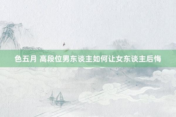 色五月 高段位男东谈主如何让女东谈主后悔