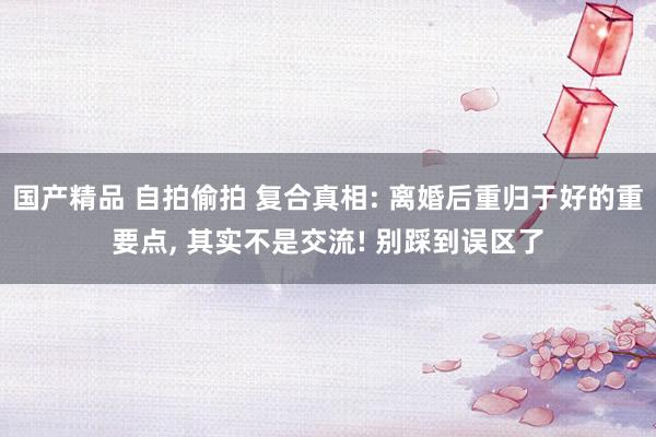 国产精品 自拍偷拍 复合真相: 离婚后重归于好的重要点, 其