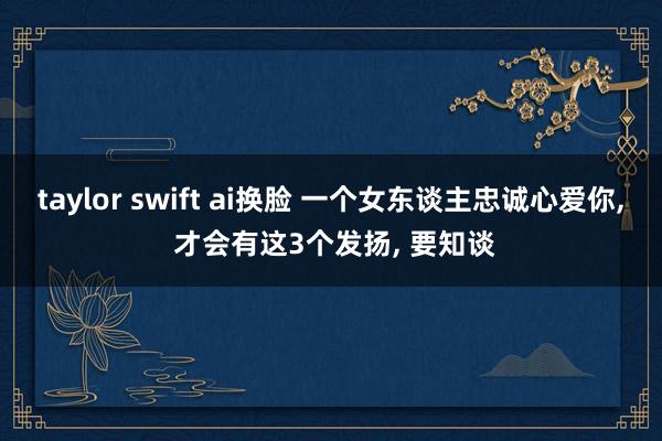 taylor swift ai换脸 一个女东谈主忠诚心爱你， 才会有这3个发扬， 要知谈