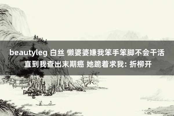 beautyleg 白丝 懒婆婆嫌我笨手笨脚不会干活 直到我