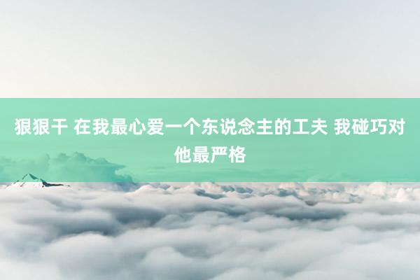 狠狠干 在我最心爱一个东说念主的工夫 我碰巧对他最严格
