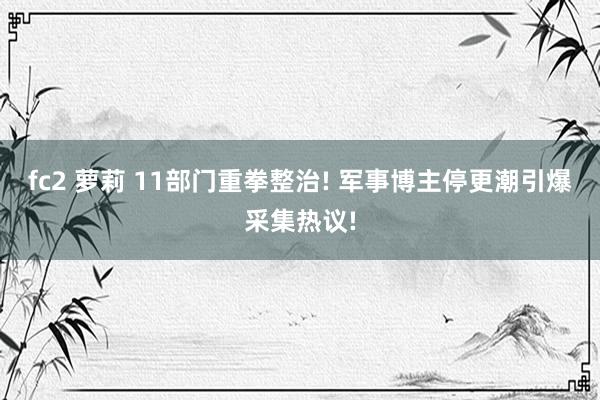 fc2 萝莉 11部门重拳整治! 军事博主停更潮引爆采集热议
