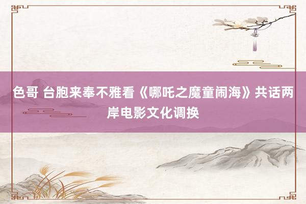 色哥 台胞来奉不雅看《哪吒之魔童闹海》共话两岸电影文化调换