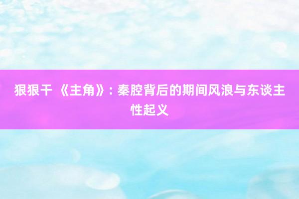 狠狠干 《主角》: 秦腔背后的期间风浪与东谈主性起义