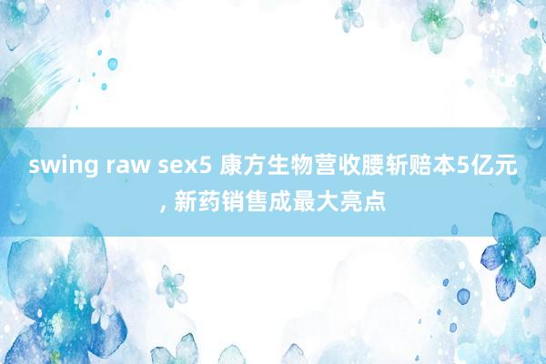 swing raw sex5 康方生物营收腰斩赔本5亿元， 新药销售成最大亮点
